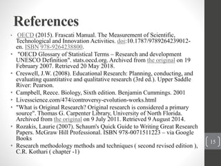 References
• OECD (2015). Frascati Manual. The Measurement of Scientific,
Technological and Innovation Activities. doi:10.1787/9789264239012-
en. ISBN 978-9264238800.
• "OECD Glossary of Statistical Terms – Research and development
UNESCO Definition". stats.oecd.org. Archived from the original on 19
February 2007. Retrieved 20 May 2018.
• Creswell, J.W. (2008). Educational Research: Planning, conducting, and
evaluating quantitative and qualitative research (3rd ed.). Upper Saddle
River: Pearson.
• Campbell, Reece. Biology, Sixth edition. Benjamin Cummings. 2001
• Livesscience.com/474/controversy-evolution-works.html
• "What is Original Research? Original research is considered a primary
source". Thomas G. Carpenter Library, University of North Florida.
Archived from the original on 9 July 2011. Retrieved 9 August 2014.
• Rozakis, Laurie (2007). Schaum's Quick Guide to Writing Great Research
Papers. McGraw Hill Professional. ISBN 978-0071511223 – via Google
Books
• Research methodology methods and techniques ( second revised edition ),
C.R. Kothari ( chapter -1)
15
 