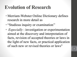 Evolution of Research
• Merriam-Webster Online Dictionary defines
research in more detail as
• “Studious inquiry or examination’’
• Especially : investigation or experimentation
aimed at the discovery and interpretation of
facts, revision of accepted theories or laws in
the light of new facts, or practical application
of such new or revised theories or laws"
5
 