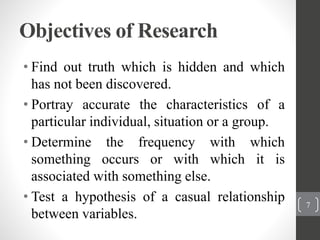Objectives of Research
• Find out truth which is hidden and which
has not been discovered.
• Portray accurate the characteristics of a
particular individual, situation or a group.
• Determine the frequency with which
something occurs or with which it is
associated with something else.
• Test a hypothesis of a casual relationship
between variables.
7
 