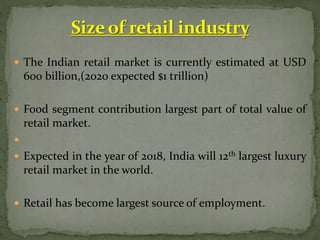  The Indian retail market is currently estimated at USD
600 billion,(2020 expected $1 trillion)
 Food segment contribution largest part of total value of
retail market.

 Expected in the year of 2018, India will 12th largest luxury
retail market in the world.
 Retail has become largest source of employment.
 