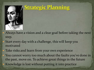  Always have a vision and a clear goal before taking the next
step.
 Start every day with a challenge, this will keep you
motivated
 Take risks and learn from your own experience
 You cannot worry too much about the faults you've done in
the past, move on. To achieve great things in the future
 Knowledge is lost without putting it into practice
 