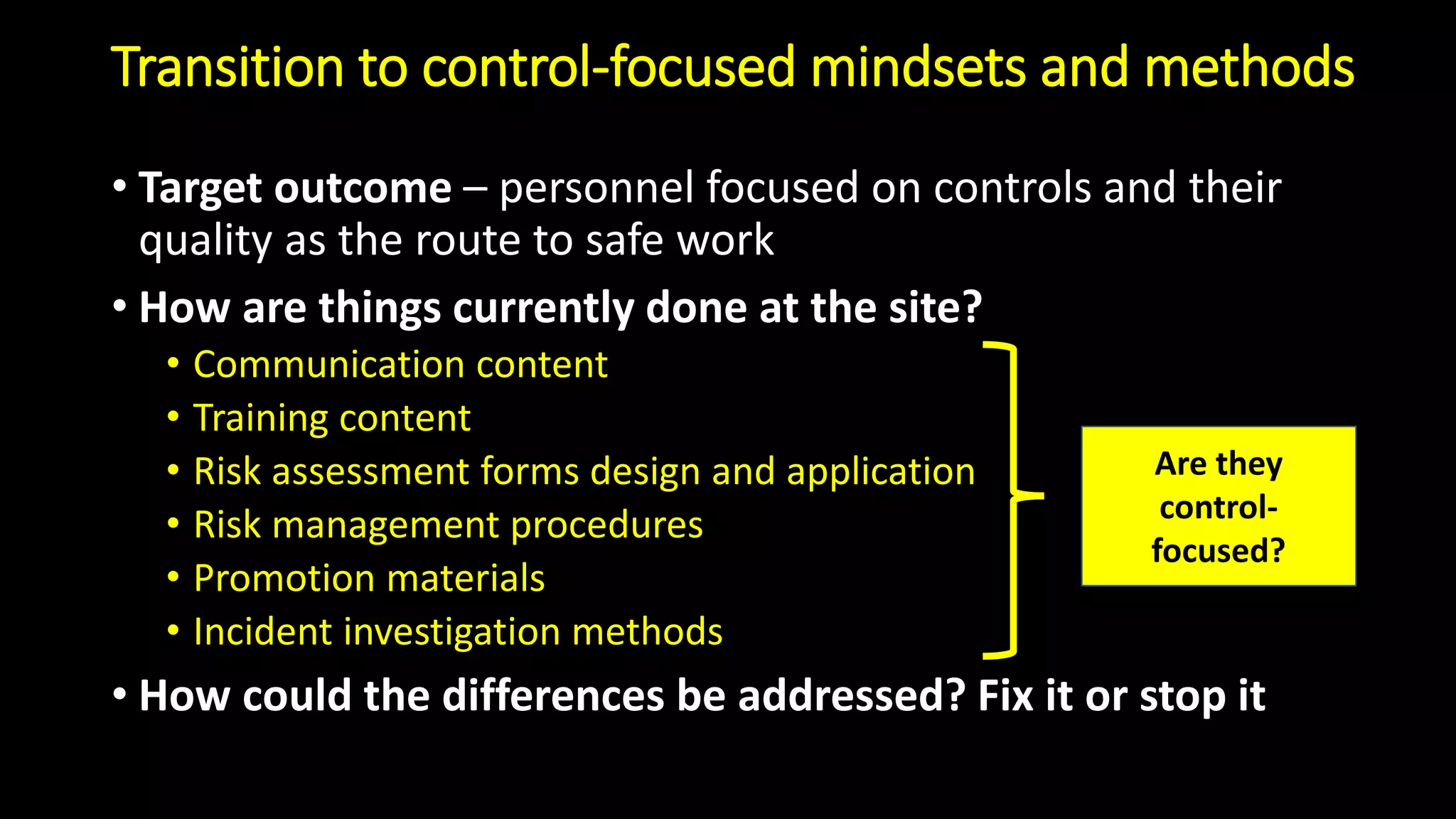 Transition to control-focused mindsets and methods
• Target outcome – personnel focused on controls and their
quality as the route to safe work
• How are things currently done at the site?
• Communication content
• Training content
• Risk assessment forms design and application
• Risk management procedures
• Promotion materials
• Incident investigation methods
• How could the differences be addressed? Fix it or stop it
Are they
control-
focused?
 