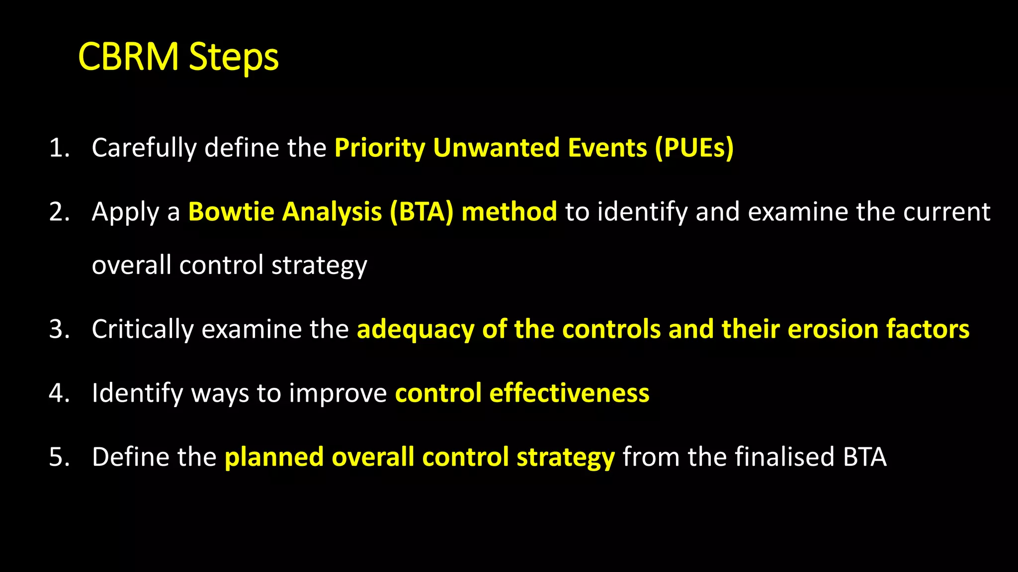 CBRM Steps
1. Carefully define the Priority Unwanted Events (PUEs)
2. Apply a Bowtie Analysis (BTA) method to identify and examine the current
overall control strategy
3. Critically examine the adequacy of the controls and their erosion factors
4. Identify ways to improve control effectiveness
5. Define the planned overall control strategy from the finalised BTA
 