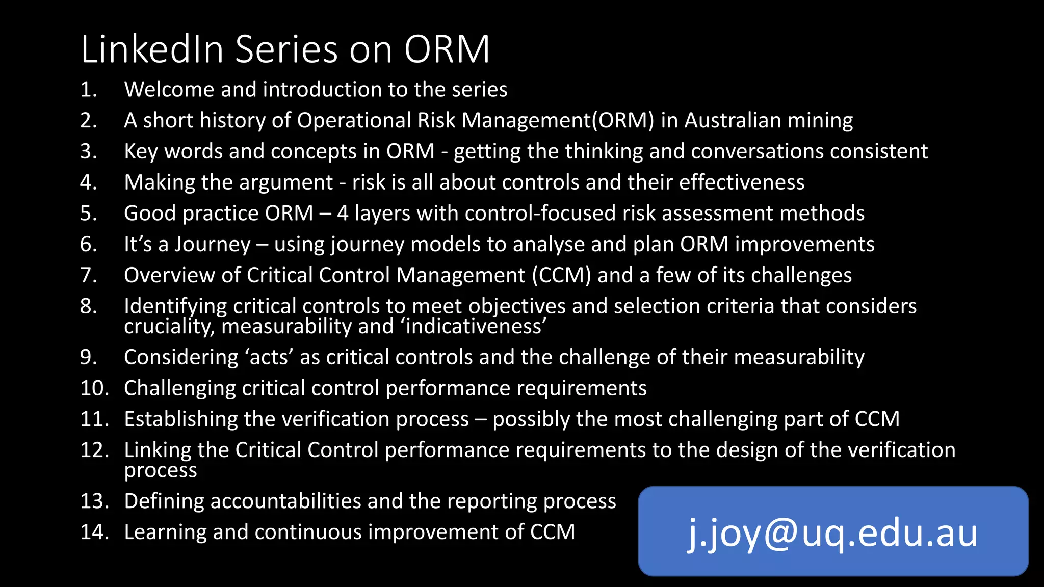 LinkedIn Series on ORM
1. Welcome and introduction to the series
2. A short history of Operational Risk Management(ORM) in Australian mining
3. Key words and concepts in ORM - getting the thinking and conversations consistent
4. Making the argument - risk is all about controls and their effectiveness
5. Good practice ORM – 4 layers with control-focused risk assessment methods
6. It’s a Journey – using journey models to analyse and plan ORM improvements
7. Overview of Critical Control Management (CCM) and a few of its challenges
8. Identifying critical controls to meet objectives and selection criteria that considers
cruciality, measurability and ‘indicativeness’
9. Considering ‘acts’ as critical controls and the challenge of their measurability
10. Challenging critical control performance requirements
11. Establishing the verification process – possibly the most challenging part of CCM
12. Linking the Critical Control performance requirements to the design of the verification
process
13. Defining accountabilities and the reporting process
14. Learning and continuous improvement of CCM j.joy@uq.edu.au
 