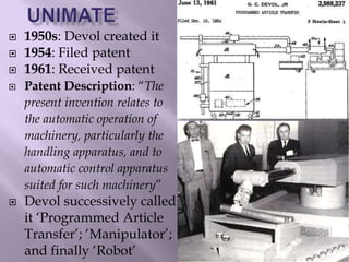  1950s: Devol created it
 1954: Filed patent
 1961: Received patent
 Patent Description: “The
present invention relates to
the automatic operation of
machinery, particularly the
handling apparatus, and to
automatic control apparatus
suited for such machinery”
 Devol successively called
it ‘Programmed Article
Transfer’; ‘Manipulator’;
and finally ‘Robot’
 