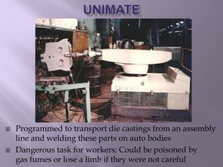  Programmed to transport die castings from an assembly
line and welding these parts on auto bodies
 Dangerous task for workers; Could be poisoned by
gas fumes or lose a limb if they were not careful
 