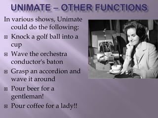 In various shows, Unimate
could do the following:
 Knock a golf ball into a
cup
 Wave the orchestra
conductor's baton
 Grasp an accordion and
wave it around
 Pour beer for a
gentleman!
 Pour coffee for a lady!!
 