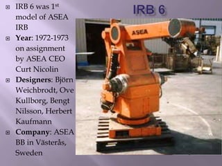  IRB 6 was 1st
model of ASEA
IRB
 Year: 1972-1973
on assignment
by ASEA CEO
Curt Nicolin
 Designers: Björn
Weichbrodt, Ove
Kullborg, Bengt
Nilsson, Herbert
Kaufmann
 Company: ASEA
BB in Västerås,
Sweden
 