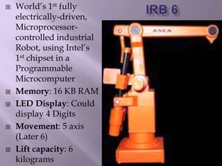  World’s 1st fully
electrically-driven,
Microprocessor-
controlled industrial
Robot, using Intel’s
1st chipset in a
Programmable
Microcomputer
 Memory: 16 KB RAM
 LED Display: Could
display 4 Digits
 Movement: 5 axis
(Later 6)
 Lift capacity: 6
kilograms
 