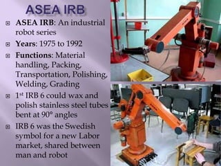  ASEA IRB: An industrial
robot series
 Years: 1975 to 1992
 Functions: Material
handling, Packing,
Transportation, Polishing,
Welding, Grading
 1st IRB 6 could wax and
polish stainless steel tubes
bent at 90° angles
 IRB 6 was the Swedish
symbol for a new Labor
market, shared between
man and robot
 