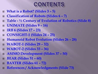  What is a Robot? (Slides 3 – 5)
 Classification of Robots (Slides 6 – 7)
 Table - ½ Century of Evolution of Robotics (Slide 8)
 UNIMATE (Slides 9 – 16)
 IRB 6 (Slides 17 – 23)
 CONSIGHT-1 (Slides 24 – 25)
 Humanoid Robot Evolution (Slides 26 – 28)
 WABOT-1 (Slides 29 – 32)
 WABOT-2 (Slides 33 – 36)
 ASIMO Development (Slides 37 – 50)
 BEAR (Slides 51 – 60)
 BAXTER (Slides 61 – 72)
 References / Acknowledgments (Slide 73)
 