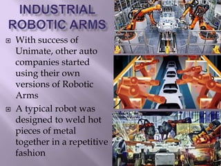  With success of
Unimate, other auto
companies started
using their own
versions of Robotic
Arms
 A typical robot was
designed to weld hot
pieces of metal
together in a repetitive
fashion
 