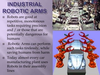  Robots are good at
repetitive, monotonous
tasks requiring precision
and / or those that are
potentially dangerous for
humans
 Robotic Arms can perform
such tasks tirelessly, while
saving humans from harm
 Today almost every car
manufacturing plant uses
Robots in their assembly
lines
 