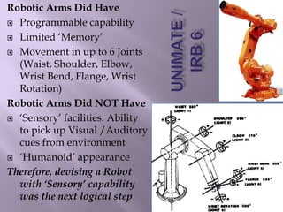 Robotic Arms Did Have
 Programmable capability
 Limited ‘Memory’
 Movement in up to 6 Joints
(Waist, Shoulder, Elbow,
Wrist Bend, Flange, Wrist
Rotation)
Robotic Arms Did NOT Have
 ‘Sensory’ facilities: Ability
to pick up Visual /Auditory
cues from environment
 ‘Humanoid’ appearance
Therefore, devising a Robot
with ‘Sensory’ capability
was the next logical step
 