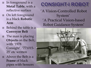  In foreground is a
Metal Table, with a
reflective surface
 On left foreground
is a black Robotic
Arm
 Behind the table is a
Conveyor Belt
 The man is placing
Objects on the Belt,
with ‘1978
Consight’, ‘771015-
25’ etc written
 Above the Belt is a
Frame of black
pipes with Sensors
‘A Vision-Controlled Robot
System’
‘A Practical Vision-based
Robot Guidance System’
 
