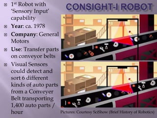  1st Robot with
‘Sensory Input’
capability
 Year: ca. 1978
 Company: General
Motors
 Use: Transfer parts
on conveyor belts
 Visual Sensors
could detect and
sort 6 different
kinds of auto parts
from a Conveyer
Belt transporting
1,400 auto parts /
hour Pictures: Courtesy SciShow (Brief History of Robotics)
 