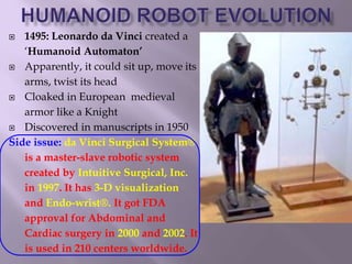  1495: Leonardo da Vinci created a
‘Humanoid Automaton’
 Apparently, it could sit up, move its
arms, twist its head
 Cloaked in European medieval
armor like a Knight
 Discovered in manuscripts in 1950
Side issue: da Vinci Surgical System®
is a master-slave robotic system
created by Intuitive Surgical, Inc.
in 1997. It has 3-D visualization
and Endo-wrist®. It got FDA
approval for Abdominal and
Cardiac surgery in 2000 and 2002. It
is used in 210 centers worldwide.
 