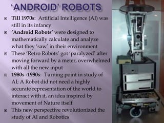  Till 1970s: Artificial Intelligence (AI) was
still in its infancy
 ‘Android Robots’ were designed to
mathematically calculate and analyze
what they ‘saw’ in their environment
 These ‘Retro Robots’ got ‘paralyzed’ after
moving forward by a meter, overwhelmed
with all the new input
 1980s -1990s: Turning point in study of
AI; A Robot did not need a highly
accurate representation of the world to
interact with it, an idea inspired by
movement of Nature itself
 This new perspective revolutionized the
study of AI and Robotics
 