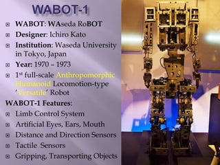  WABOT: WAseda RoBOT
 Designer: Ichiro Kato
 Institution: Waseda University
in Tokyo, Japan
 Year: 1970 – 1973
 1st full-scale Anthropomorphic
Humanoid Locomotion-type
‘Versatile’ Robot
WABOT-1 Features:
 Limb Control System
 Artificial Eyes, Ears, Mouth
 Distance and Direction Sensors
 Tactile Sensors
 Gripping, Transporting Objects
 
