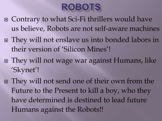  Contrary to what Sci-Fi thrillers would have
us believe, Robots are not self-aware machines
 They will not enslave us into bonded labors in
their version of ‘Silicon Mines’!
 They will not wage war against Humans, like
‘Skynet’!
 They will not send one of their own from the
Future to the Present to kill a boy, who they
have determined is destined to lead future
Humans against the Robots!!
 