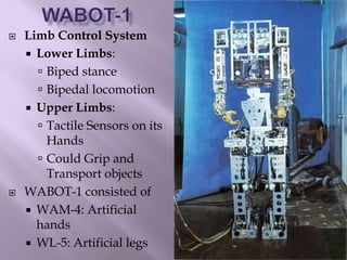  Limb Control System
 Lower Limbs:
 Biped stance
 Bipedal locomotion
 Upper Limbs:
 Tactile Sensors on its
Hands
 Could Grip and
Transport objects
 WABOT-1 consisted of
 WAM-4: Artificial
hands
 WL-5: Artificial legs
 