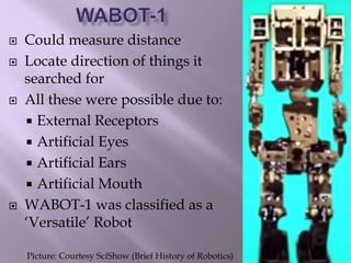  Could measure distance
 Locate direction of things it
searched for
 All these were possible due to:
 External Receptors
 Artificial Eyes
 Artificial Ears
 Artificial Mouth
 WABOT-1 was classified as a
‘Versatile’ Robot
Picture: Courtesy SciShow (Brief History of Robotics)
 