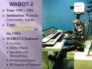  Year: 1980 – 1984
 Institution: Waseda
University, Japan
 Type: Humanoid
‘Specialist’ Robot in
the 1980s
 WABOT-2 Features:
 Camera
 Skilful Hands
 Speakers and
Microphones
 80 microprocessors
 50 Degrees of Freedom
 