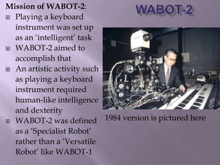 Mission of WABOT-2:
 Playing a keyboard
instrument was set up
as an ‘intelligent’ task
 WABOT-2 aimed to
accomplish that
 An artistic activity such
as playing a keyboard
instrument required
human-like intelligence
and dexterity
 WABOT-2 was defined
as a ‘Specialist Robot’
rather than a ‘Versatile
Robot’ like WABOT-1
1984 version is pictured here
 