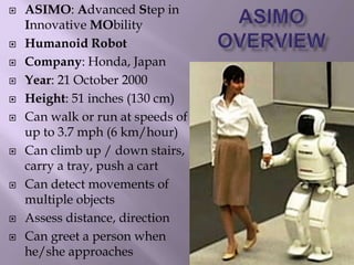  ASIMO: Advanced Step in
Innovative MObility
 Humanoid Robot
 Company: Honda, Japan
 Year: 21 October 2000
 Height: 51 inches (130 cm)
 Can walk or run at speeds of
up to 3.7 mph (6 km/hour)
 Can climb up / down stairs,
carry a tray, push a cart
 Can detect movements of
multiple objects
 Assess distance, direction
 Can greet a person when
he/she approaches
 