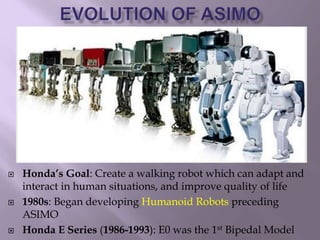  Honda’s Goal: Create a walking robot which can adapt and
interact in human situations, and improve quality of life
 1980s: Began developing Humanoid Robots preceding
ASIMO
 Honda E Series (1986-1993): E0 was the 1st Bipedal Model
 