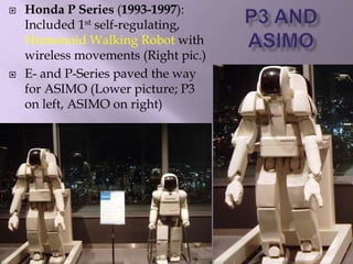  Honda P Series (1993-1997):
Included 1st self-regulating,
Humanoid Walking Robot with
wireless movements (Right pic.)
 E- and P-Series paved the way
for ASIMO (Lower picture; P3
on left, ASIMO on right)
 