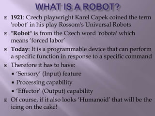  1921: Czech playwright Karel Capek coined the term
'robot‘ in his play Rossom's Universal Robots
 "Robot" is from the Czech word 'robota' which
means ‘forced labor’
 Today: It is a programmable device that can perform
a specific function in response to a specific command
 Therefore it has to have:
 ‘Sensory’ (Input) feature
 Processing capability
 ‘Effector’ (Output) capability
 Of course, if it also looks ‘Humanoid’ that will be the
icing on the cake!
 
