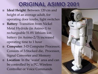  Ideal Height: Between 120 cm and
height of an average adult, for
operating door knobs, light switches
 Battery: Transition from Nickel
Metal Hydride (in Asimo-1) to
rechargeable 51.8V lithium Ion
battery (in Asimo-2/3) increased
operating time to 1 hour
 Computer: 3-D Computer Processor;
Consists of 3-Stacked die, Processor,
Signal Converter and Memory
 Location: In the ‘waist’ area and can
be controlled by a PC, Wireless
Controller or Voice Commands
 