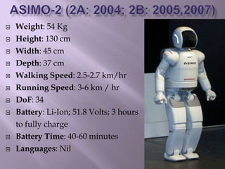  Weight: 54 Kg
 Height: 130 cm
 Width: 45 cm
 Depth: 37 cm
 Walking Speed: 2.5-2.7 km/hr
 Running Speed: 3-6 km / hr
 DoF: 34
 Battery: Li-Ion; 51.8 Volts; 3 hours
to fully charge
 Battery Time: 40-60 minutes
 Languages: Nil
 
