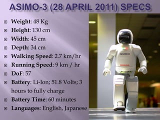  Weight: 48 Kg
 Height: 130 cm
 Width: 45 cm
 Depth: 34 cm
 Walking Speed: 2.7 km/hr
 Running Speed: 9 km / hr
 DoF: 57
 Battery: Li-Ion; 51.8 Volts; 3
hours to fully charge
 Battery Time: 60 minutes
 Languages: English, Japanese
 