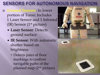  Ground Sensors: In lower
portion of Torso; Includes
1 Laser Sensor and 1 Infrared
(IR) Sensor (1st picture)
 Laser Sensor: Detects
ground surface
 IR Sensor: With automatic
shutter based on
brightness
 Detects pairs of floor
markings to confirm
navigable paths of the
planned map (2nd picture)
 