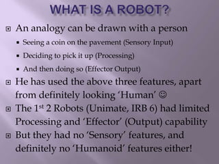  An analogy can be drawn with a person
 Seeing a coin on the pavement (Sensory Input)
 Deciding to pick it up (Processing)
 And then doing so (Effector Output)
 He has used the above three features, apart
from definitely looking ‘Human’ 
 The 1st 2 Robots (Unimate, IRB 6) had limited
Processing and ‘Effector’ (Output) capability
 But they had no ‘Sensory’ features, and
definitely no ‘Humanoid’ features either!
 