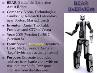  BEAR: Battlefield Extraction-
Assist Robot
 Company: Vecna Technologies,
Cambridge Research Laboratory
near Boston, Massachusetts
 Inventor: Daniel Theobald,
President and CTO of Vecna
 Year: 2005 (Version 1); 2012
(Version 8)
 Form: Some ‘Humanoid’ features –
Head, Neck, Torso, 2 Arms, 2
‘Legs’ (which are actually treads)
 Purpose: Evacuate wounded
soldiers from battle zone with no
risk to human life; Transport
civilians from disaster area
 