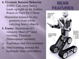 4. Dynamic Balance Behavior
(DBB): Can carry heavy
loads upright on its Ankles,
Knees or Hips for 1 Hour
Maintains balance in any
position even while
carrying heavy objects
5. Frame: Aluminum (1st
version); Steel (2nd next
version); Titanium
(Subsequent versions)
 Explosion and Fire-resistant
 Steel framing around the
hydraulic lines and battery
 