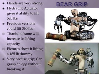  Hands are very strong
 Hydraulic Actuator
gives it ability to lift
520 lbs
 Previous versions
could lift 360 lbs
 Titanium frame will
increase its lifting
capacity
 Pictures show it lifting
a 185 lb dummy
 Very precise grip; Can
grasp an egg without
breaking it
 