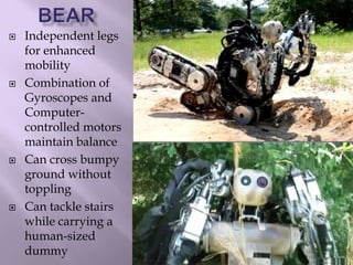  Independent legs
for enhanced
mobility
 Combination of
Gyroscopes and
Computer-
controlled motors
maintain balance
 Can cross bumpy
ground without
toppling
 Can tackle stairs
while carrying a
human-sized
dummy
 