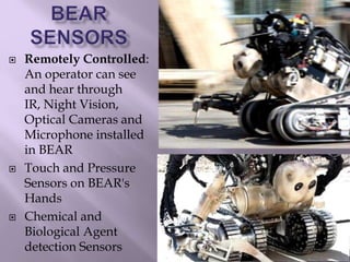  Remotely Controlled:
An operator can see
and hear through
IR, Night Vision,
Optical Cameras and
Microphone installed
in BEAR
 Touch and Pressure
Sensors on BEAR's
Hands
 Chemical and
Biological Agent
detection Sensors
 