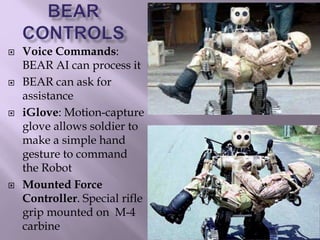  Voice Commands:
BEAR AI can process it
 BEAR can ask for
assistance
 iGlove: Motion-capture
glove allows soldier to
make a simple hand
gesture to command
the Robot
 Mounted Force
Controller. Special rifle
grip mounted on M-4
carbine
 