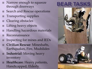  Narrow enough to squeeze
through doorways
 Search and Rescue operations
 Transporting supplies
 Clearing obstacles
 Lifting heavy objects
 Handling hazardous materials
 Reconnaissance
 Inspecting for mines and IEDs
 Civilian Rescue: Mineshafts,
Earthquakes, Fire, Mudslides
 Industrial: Moving heavy
inventory
 Healthcare: Heavy patients,
Handicapped, Elderly
 