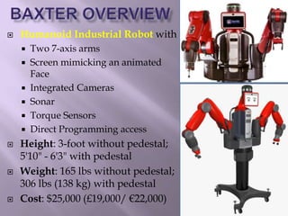  Humanoid Industrial Robot with
 Two 7-axis arms
 Screen mimicking an animated
Face
 Integrated Cameras
 Sonar
 Torque Sensors
 Direct Programming access
 Height: 3-foot without pedestal;
5'10" - 6'3" with pedestal
 Weight: 165 lbs without pedestal;
306 lbs (138 kg) with pedestal
 Cost: $25,000 (£19,000/ €22,000)
 