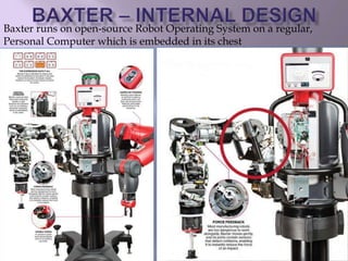 Baxter runs on open-source Robot Operating System on a regular,
Personal Computer which is embedded in its chest
 