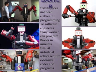 Baxter does
not need
elaborate
programming
or software
engineers
Any worker
can program
Baxter in
minutes
Usual
industrial
robots require
extensive
codes and
programs
 
