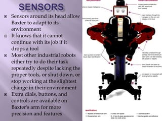  Sensors around its head allow
Baxter to adapt to its
environment
 It knows that it cannot
continue with its job if it
drops a tool
 Most other industrial robots
either try to do their task
repeatedly despite lacking the
proper tools, or shut down, or
stop working at the slightest
change in their environment
 Extra dials, buttons, and
controls are available on
Baxter's arm for more
precision and features
 