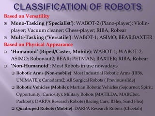 Based on Versatility
 Mono-Tasking (‘Specialist’): WABOT-2 (Piano-player); Violin-
player; Vacuum cleaner; Chess-player; RIBA, Robear
 Multi-Tasking (‘Versatile’): WABOT-1; ASIMO; BEAR;BAXTER
Based on Physical Appearance
 ‘Humanoid’ (Biped/Caster, Mobile): WABOT-1; WABOT-2;
ASIMO; Robonaut2; BEAR; PETMAN; BAXTER; RIBA; Robear
 ‘Non-Humanoid’: Most Robots in use nowadays
 Robotic Arms (Non-mobile): Most Industrial Robotic Arms (IRB6,
UNIMATE,); Canadarm2; All Surgical Robots ( Previous slide)
 Robotic Vehicles (Mobile): Martian Robotic Vehicles (Sojourner; Spirit;
Opportunity; Curiosity); Military Robots (MATILDA, MARCbot,
Packbot); DARPA Research Robots (Racing Cars, RHex, Sand Flea)
 Quadruped Robots (Mobile): DARPA Research Robots (Cheetah)
 