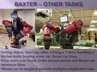 Sorting objects, brewing coffee, folding a T-shirt, handling a
kitchen knife, looping wires, etc; Baxter can learn
You move your hands in the desired motion and Baxter can
memorize them
Baxter can be taught to perform multiple complicated tasks
 